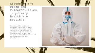 Assessing the
risks and
vulnerabilities
in primary
healthcare
settings
Assessing the risks and
vulnerabilities in primary
healthcare settings involves
identifying the sources of
infection and the modes of
transmission, as well as
evaluating the effectiveness of
existing policies and
procedures.
 