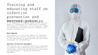 Training and
educating staff on
infection
prevention and
control policies
Modes of Transmission of Infections
It is important to educate staff on the various
modes of transmission of infections to prevent
the spread of infections in the workplace. Modes
of transmission include airborne, droplet, and
contact transmission.
Hand Hygiene
Hand hygiene is a critical aspect of infection
prevention and control. Staff must be educated
on the importance of hand hygiene and the proper
techniques for handwashing.
Personal Protective Equipment
The correct use of personal protective equipment
is essential for preventing the transmission of
infections. Staff must be educated on the proper
use and disposal of personal protective
equipment.
 