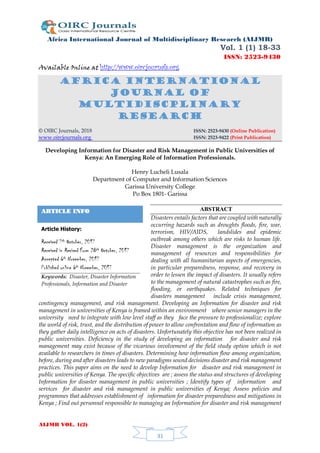 Africa International Journal of Multidisciplinary Research (AIJMR)
Vol. 1 (1) 18-33
ISSN: 2523-9430
Available Online at http://www.oircjournals.org
AIJMR VOL. 1(2)
31
Africa International
Journal of
MULTIDISCPLINARY
RESEARCH
© OIRC Journals, 2018 ISSN: 2523-9430 (Online Publication)
www.oircjournals.org ISSN: 2523-9422 (Print Publication)
Developing Information for Disaster and Risk Management in Public Universities of
Kenya: An Emerging Role of Information Professionals.
Henry Lucheli Lusala
Department of Computer and Information Sciences
Garissa University College
Po Box 1801- Garissa
ABSTRACT
Disasters entails factors that are coupled with naturally
occurring hazards such as droughts floods, fire, war,
terrorism, HIV/AIDS, landslides and epidemic
outbreak among others which are risks to human life.
Disaster management is the organization and
management of resources and responsibilities for
dealing with all humanitarian aspects of emergencies,
in particular preparedness, response, and recovery in
order to lessen the impact of disasters. It usually refers
to the management of natural catastrophes such as fire,
flooding, or earthquakes. Related techniques for
disasters management include crisis management,
contingency management, and risk management. Developing an Information for disaster and risk
management in universities of Kenya is framed within an environment where senior managers in the
university need to integrate with low level staff as they face the pressure to professionalize; explore
the world of risk, trust, and the distribution of power to allow confrontation and flow of information as
they gather daily intelligence on acts of disasters. Unfortunately this objective has not been realized in
public universities. Deficiency in the study of developing an information for disaster and risk
management may exist because of the vicarious involvement of the field study option which is not
available to researchers in times of disasters. Determining how information flow among organization,
before, during and after disasters leads to new paradigms sound decisions disaster and risk management
practices. This paper aims on the need to develop Information for disaster and risk management in
public universities of Kenya. The specific objectives are ; assess the status and structures of developing
Information for disaster management in public universities ; Identify types of information and
services for disaster and risk management in public universities of Kenya; Assess policies and
programmes that addresses establishment of information for disaster preparedness and mitigations in
Kenya ; Find out personnel responsible to managing an Information for disaster and risk management
ARTICLE INFO
Article History:
Received 7th October, 2017
Received in Revised Form 28th October, 2017
Accepted 6th November, 2017
Published online 6th November, 2017
Keywords: Disaster, Disaster Information
Professionals, Information and Disaster
 