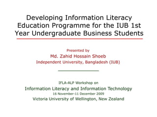 Developing Information Literacy
Education Programme for the IUB 1st
Year Undergraduate Business Students
Presented by
Md. Zahid Hossain ShoebMd. Zahid Hossain Shoeb
Independent University, Bangladesh (IUB)
IFLA-ALP Workshop on
Information Literacy and Information Technology
16 November-11 December 2009
Victoria University of Wellington, New Zealand
 