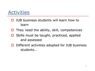 Activities
 IUB business students will learn how to
learn
 They need the ability, skill, competencies
 Skills must be taught, practiced, applied Skills must be taught, practiced, applied
and assessed
 Different activities adopted for IUB business
students…
10
 
