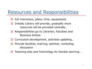 Resources and Responsibilities
 ILE instructors, place, time, equipments
 Initially Library will provide, gradually more
resources will be provided centrally…
 Responsibilities go to Librarian, Faculties and
Business SchoolBusiness School
 Curriculum development, activities updating…
 Provide facilities, training, seminar, workshop,
discussion
 Teaching aids and Technology for flexible learning…
11
 