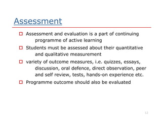 Assessment
 Assessment and evaluation is a part of continuing
programme of active learning
 Students must be assessed about their quantitative
and qualitative measurement
 variety of outcome measures, i.e. quizzes, essays, variety of outcome measures, i.e. quizzes, essays,
discussion, oral defence, direct observation, peer
and self review, tests, hands-on experience etc.
 Programme outcome should also be evaluated
12
 