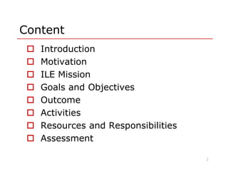 Content
 Introduction
 Motivation
 ILE Mission
 Goals and Objectives Goals and Objectives
 Outcome
 Activities
 Resources and Responsibilities
 Assessment
2
 