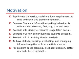 Motivation
 Top Private University, social and local requirement, to
cope with local and global competition…
 Business Students Information seeking behaviour is
with anxiety, stressed, fast, shy, trial and error…
 Scenario #1: Library e-resource usage fallen down… Scenario #1: Library e-resource usage fallen down…
 Scenario #2: Few senior business students accused…
 Scenario #3: Examining citation analysis…
 To have skills for seeking, evaluating, and managing
information gathered from multiple sources…
 For problem based learning, intelligent decision, better
research, better product…
4
 