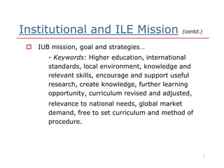 Institutional and ILE Mission (contd.)
 IUB mission, goal and strategies…
- Keywords: Higher education, international
standards, local environment, knowledge and
relevant skills, encourage and support useful
research, create knowledge, further learningresearch, create knowledge, further learning
opportunity, curriculum revised and adjusted,
relevance to national needs, global market
demand, free to set curriculum and method of
procedure.
5
 