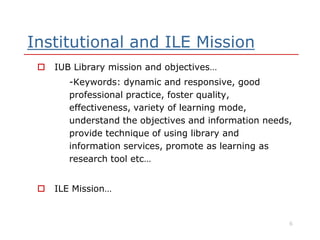 Institutional and ILE Mission
 IUB Library mission and objectives…
-Keywords: dynamic and responsive, good
professional practice, foster quality,
effectiveness, variety of learning mode,
understand the objectives and information needs,understand the objectives and information needs,
provide technique of using library and
information services, promote as learning as
research tool etc…
 ILE Mission…
6
 