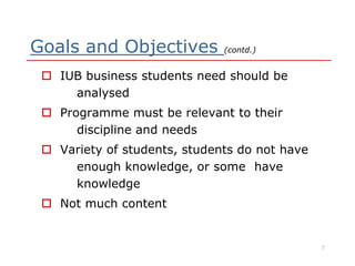 Goals and Objectives (contd.)
 IUB business students need should be
analysed
 Programme must be relevant to their
discipline and needsdiscipline and needs
 Variety of students, students do not have
enough knowledge, or some have
knowledge
 Not much content
7
 