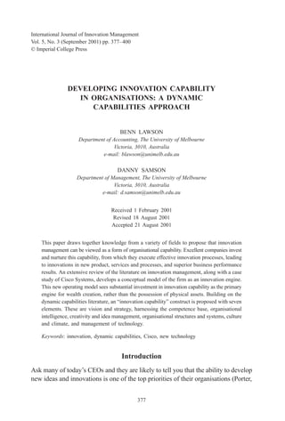 International Journal of Innovation Management
            Vol. 5, No. 3 (September 2001) pp. 377–400
            © Imperial College Press




                           DEVELOPING INNOVATION CAPABILITY
                             IN ORGANISATIONS: A DYNAMIC
                                CAPABILITIES APPROACH


                                                    BENN LAWSON
                                 Department of Accounting, The University of Melbourne
                                                Victoria, 3010, Australia
                                          e-mail: blawson@unimelb.edu.au

                                                  DANNY SAMSON
                                Department of Management, The University of Melbourne
                                               Victoria, 3010, Australia
                                          e-mail: d.samson@unimelb.edu.au


                                                Received 1 February 2001
                                                 Revised 18 August 2001
                                                Accepted 21 August 2001


                This paper draws together knowledge from a variety of fields to propose that innovation
                management can be viewed as a form of organisational capability. Excellent companies invest
                and nurture this capability, from which they execute effective innovation processes, leading
                to innovations in new product, services and processes, and superior business performance
                results. An extensive review of the literature on innovation management, along with a case
                study of Cisco Systems, develops a conceptual model of the firm as an innovation engine.
                This new operating model sees substantial investment in innovation capability as the primary
                engine for wealth creation, rather than the possession of physical assets. Building on the
                dynamic capabilities literature, an “innovation capability” construct is proposed with seven
                elements. These are vision and strategy, harnessing the competence base, organisational
                intelligence, creativity and idea management, organisational structures and systems, culture
                and climate, and management of technology.

                Keywords: innovation, dynamic capabilities, Cisco, new technology


                                                    Introduction
            Ask many of today’s CEOs and they are likely to tell you that the ability to develop
            new ideas and innovations is one of the top priorities of their organisations (Porter,


                                                            377




00042.p65                          377                                           09/29/2001, 4:40 PM
 