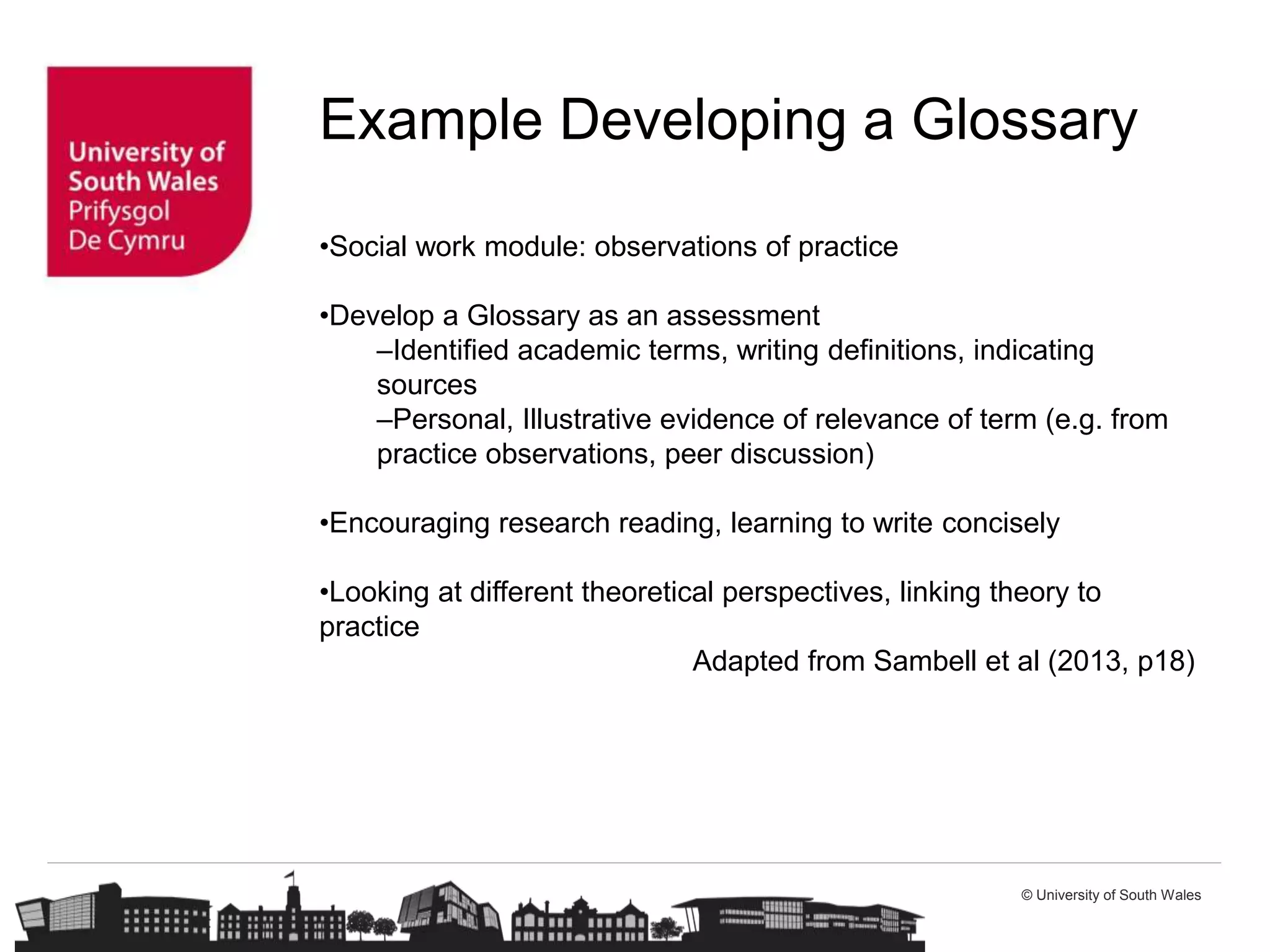 © University of South Wales
Example Developing a Glossary
•Social work module: observations of practice
•Develop a Glossary as an assessment
–Identified academic terms, writing definitions, indicating
sources
–Personal, Illustrative evidence of relevance of term (e.g. from
practice observations, peer discussion)
•Encouraging research reading, learning to write concisely
•Looking at different theoretical perspectives, linking theory to
practice
Adapted from Sambell et al (2013, p18)
 
