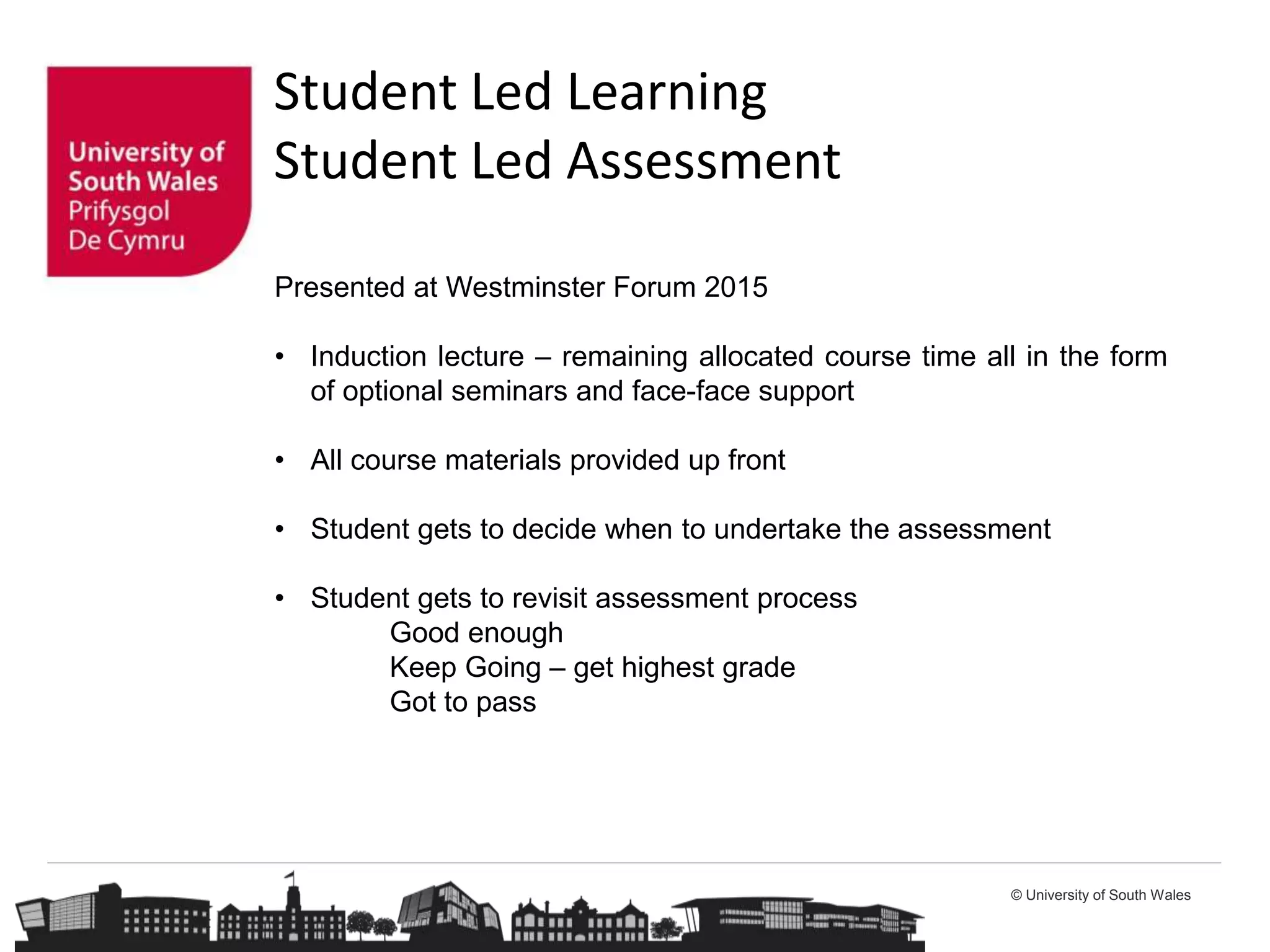 © University of South Wales
Student Led Learning
Student Led Assessment
Presented at Westminster Forum 2015
• Induction lecture – remaining allocated course time all in the form
of optional seminars and face-face support
• All course materials provided up front
• Student gets to decide when to undertake the assessment
• Student gets to revisit assessment process
Good enough
Keep Going – get highest grade
Got to pass
 