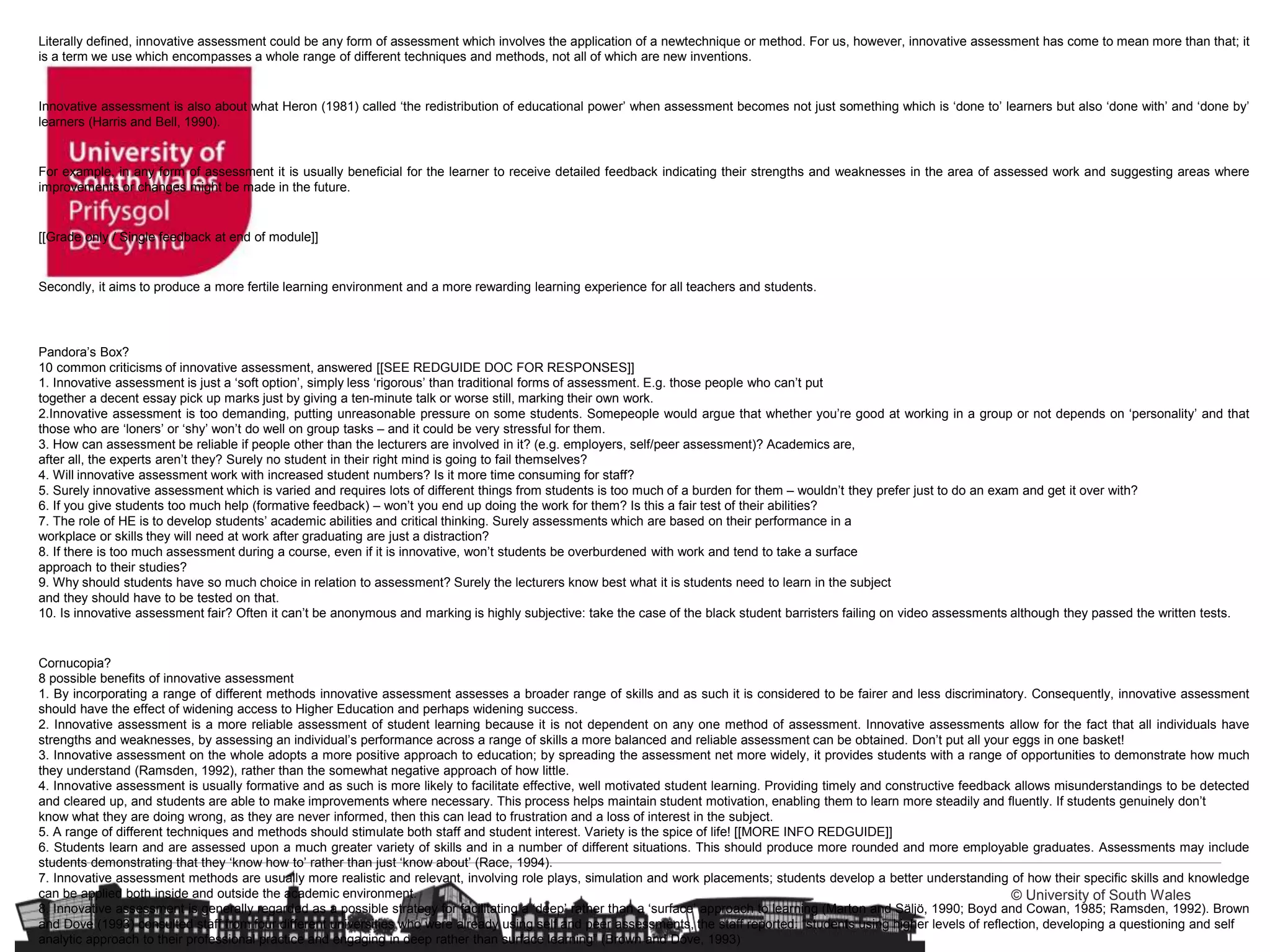 © University of South Wales
Literally defined, innovative assessment could be any form of assessment which involves the application of a newtechnique or method. For us, however, innovative assessment has come to mean more than that; it
is a term we use which encompasses a whole range of different techniques and methods, not all of which are new inventions.
Innovative assessment is also about what Heron (1981) called ‘the redistribution of educational power’ when assessment becomes not just something which is ‘done to’ learners but also ‘done with’ and ‘done by’
learners (Harris and Bell, 1990).
For example, in any form of assessment it is usually beneficial for the learner to receive detailed feedback indicating their strengths and weaknesses in the area of assessed work and suggesting areas where
improvements or changes might be made in the future.
[[Grade only / Single feedback at end of module]]
Secondly, it aims to produce a more fertile learning environment and a more rewarding learning experience for all teachers and students.
Pandora’s Box?
10 common criticisms of innovative assessment, answered [[SEE REDGUIDE DOC FOR RESPONSES]]
1. Innovative assessment is just a ‘soft option’, simply less ‘rigorous’ than traditional forms of assessment. E.g. those people who can’t put
together a decent essay pick up marks just by giving a ten-minute talk or worse still, marking their own work.
2.Innovative assessment is too demanding, putting unreasonable pressure on some students. Somepeople would argue that whether you’re good at working in a group or not depends on ‘personality’ and that
those who are ‘loners’ or ‘shy’ won’t do well on group tasks – and it could be very stressful for them.
3. How can assessment be reliable if people other than the lecturers are involved in it? (e.g. employers, self/peer assessment)? Academics are,
after all, the experts aren’t they? Surely no student in their right mind is going to fail themselves?
4. Will innovative assessment work with increased student numbers? Is it more time consuming for staff?
5. Surely innovative assessment which is varied and requires lots of different things from students is too much of a burden for them – wouldn’t they prefer just to do an exam and get it over with?
6. If you give students too much help (formative feedback) – won’t you end up doing the work for them? Is this a fair test of their abilities?
7. The role of HE is to develop students’ academic abilities and critical thinking. Surely assessments which are based on their performance in a
workplace or skills they will need at work after graduating are just a distraction?
8. If there is too much assessment during a course, even if it is innovative, won’t students be overburdened with work and tend to take a surface
approach to their studies?
9. Why should students have so much choice in relation to assessment? Surely the lecturers know best what it is students need to learn in the subject
and they should have to be tested on that.
10. Is innovative assessment fair? Often it can’t be anonymous and marking is highly subjective: take the case of the black student barristers failing on video assessments although they passed the written tests.
Cornucopia?
8 possible benefits of innovative assessment
1. By incorporating a range of different methods innovative assessment assesses a broader range of skills and as such it is considered to be fairer and less discriminatory. Consequently, innovative assessment
should have the effect of widening access to Higher Education and perhaps widening success.
2. Innovative assessment is a more reliable assessment of student learning because it is not dependent on any one method of assessment. Innovative assessments allow for the fact that all individuals have
strengths and weaknesses, by assessing an individual’s performance across a range of skills a more balanced and reliable assessment can be obtained. Don’t put all your eggs in one basket!
3. Innovative assessment on the whole adopts a more positive approach to education; by spreading the assessment net more widely, it provides students with a range of opportunities to demonstrate how much
they understand (Ramsden, 1992), rather than the somewhat negative approach of how little.
4. Innovative assessment is usually formative and as such is more likely to facilitate effective, well motivated student learning. Providing timely and constructive feedback allows misunderstandings to be detected
and cleared up, and students are able to make improvements where necessary. This process helps maintain student motivation, enabling them to learn more steadily and fluently. If students genuinely don’t
know what they are doing wrong, as they are never informed, then this can lead to frustration and a loss of interest in the subject.
5. A range of different techniques and methods should stimulate both staff and student interest. Variety is the spice of life! [[MORE INFO REDGUIDE]]
6. Students learn and are assessed upon a much greater variety of skills and in a number of different situations. This should produce more rounded and more employable graduates. Assessments may include
students demonstrating that they ‘know how to’ rather than just ‘know about’ (Race, 1994).
7. Innovative assessment methods are usually more realistic and relevant, involving role plays, simulation and work placements; students develop a better understanding of how their specific skills and knowledge
can be applied both inside and outside the academic environment.
8. Innovative assessment is generally regarded as a possible strategy for facilitating a ‘deep’ rather than a ‘surface’ approach to learning (Marton and Säljö, 1990; Boyd and Cowan, 1985; Ramsden, 1992). Brown
and Dove (1993) consulted staff from four different universities who were already using self and peer assessments, the staff reported: “students using higher levels of reflection, developing a questioning and self
analytic approach to their professional practice and engaging in deep rather than surface learning” (Brown and Dove, 1993)
 