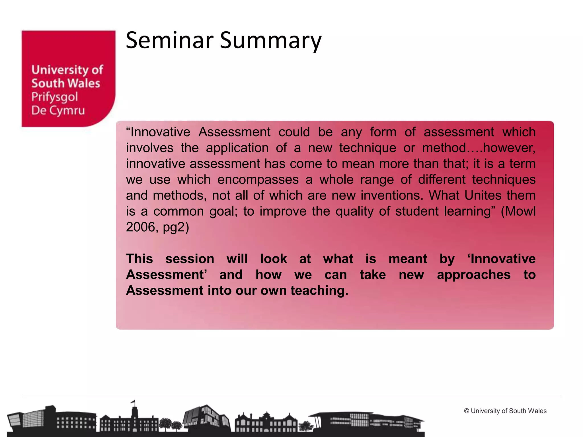 © University of South Wales
Seminar Summary
“Innovative Assessment could be any form of assessment which
involves the application of a new technique or method….however,
innovative assessment has come to mean more than that; it is a term
we use which encompasses a whole range of different techniques
and methods, not all of which are new inventions. What Unites them
is a common goal; to improve the quality of student learning” (Mowl
2006, pg2)
This session will look at what is meant by ‘Innovative
Assessment’ and how we can take new approaches to
Assessment into our own teaching.
 