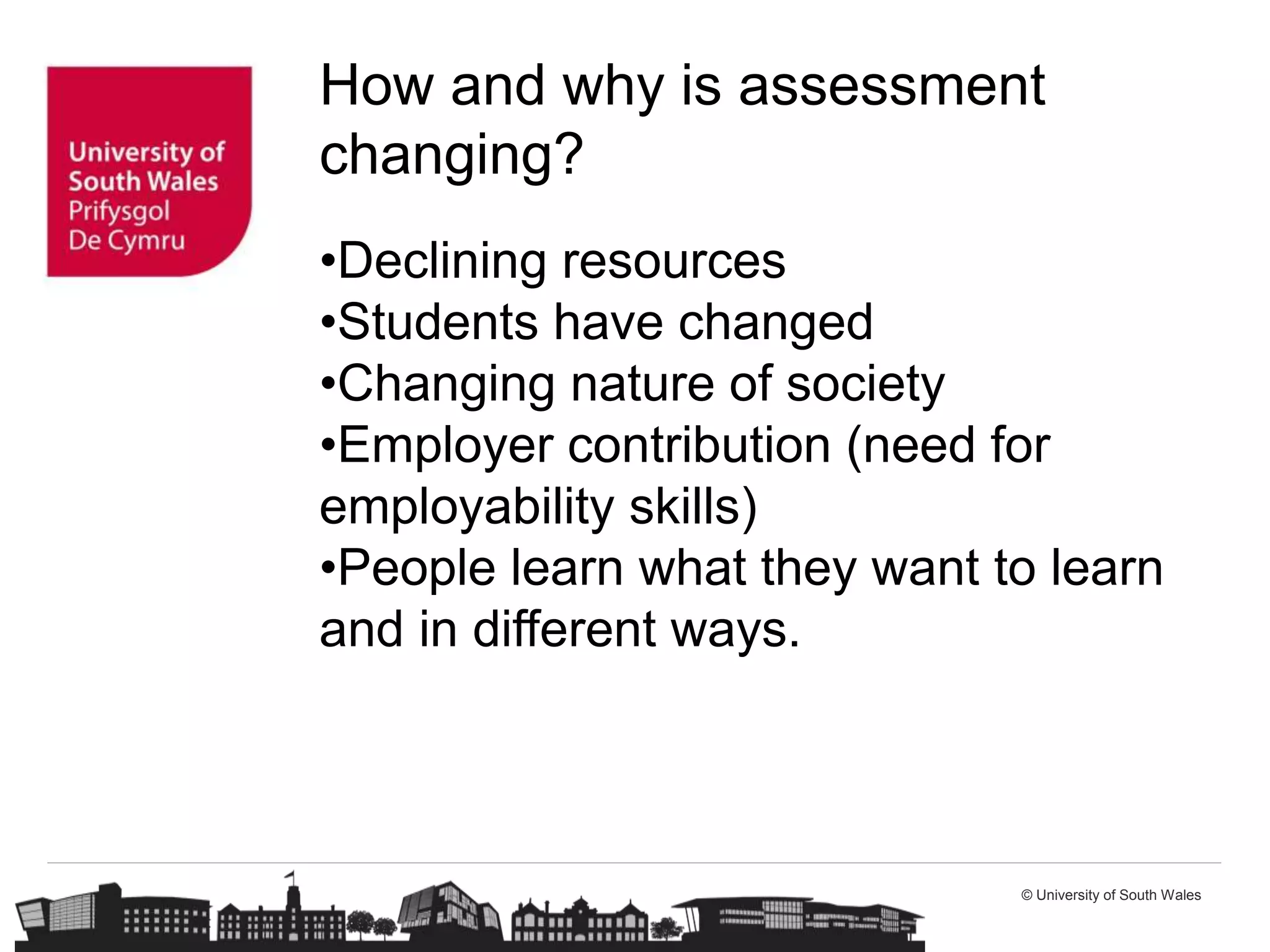 © University of South Wales
How and why is assessment
changing?
•Declining resources
•Students have changed
•Changing nature of society
•Employer contribution (need for
employability skills)
•People learn what they want to learn
and in different ways.
 