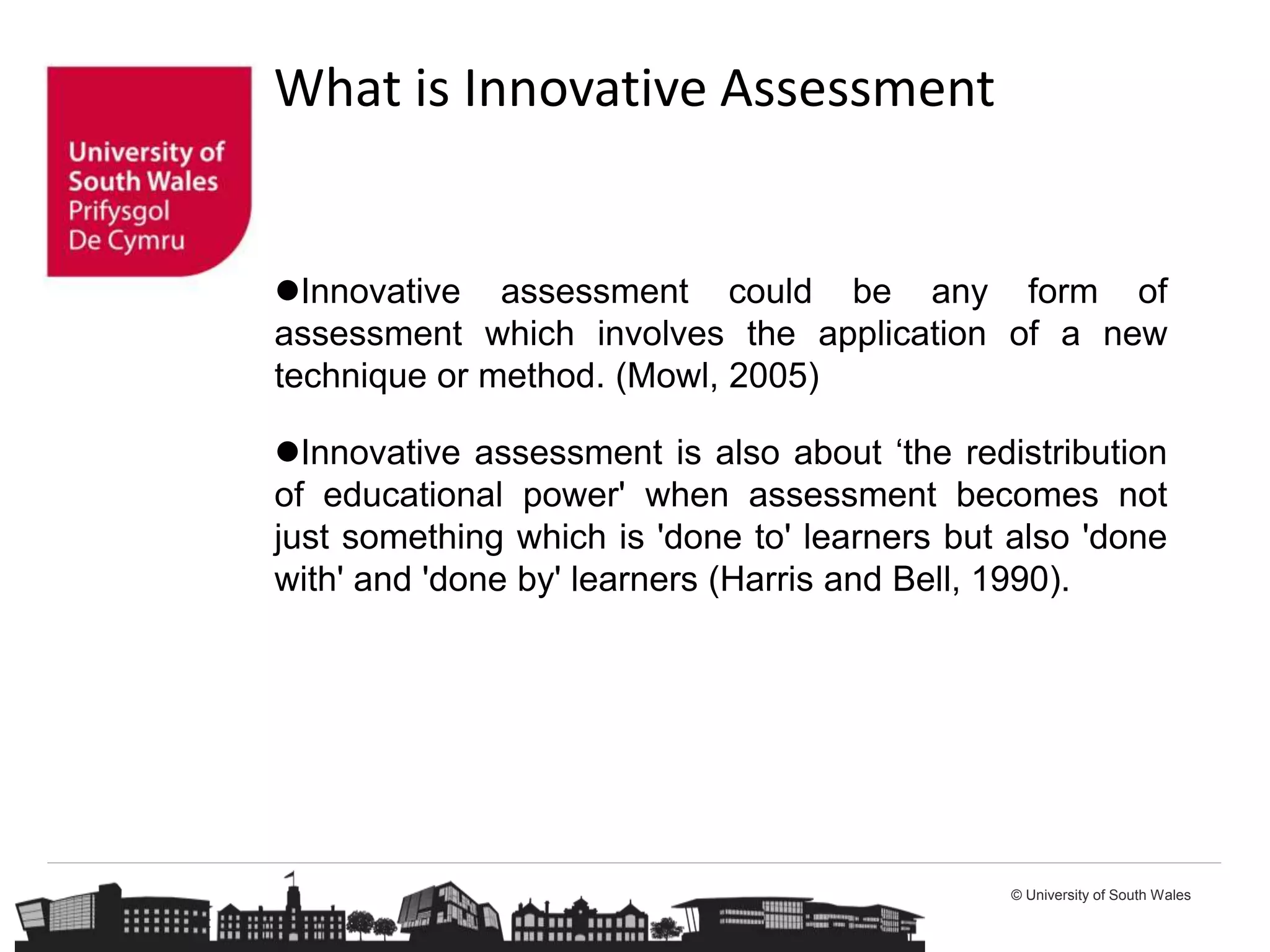 © University of South Wales
Innovative assessment could be any form of
assessment which involves the application of a new
technique or method. (Mowl, 2005)
Innovative assessment is also about ‘the redistribution
of educational power' when assessment becomes not
just something which is 'done to' learners but also 'done
with' and 'done by' learners (Harris and Bell, 1990).
What is Innovative Assessment
 