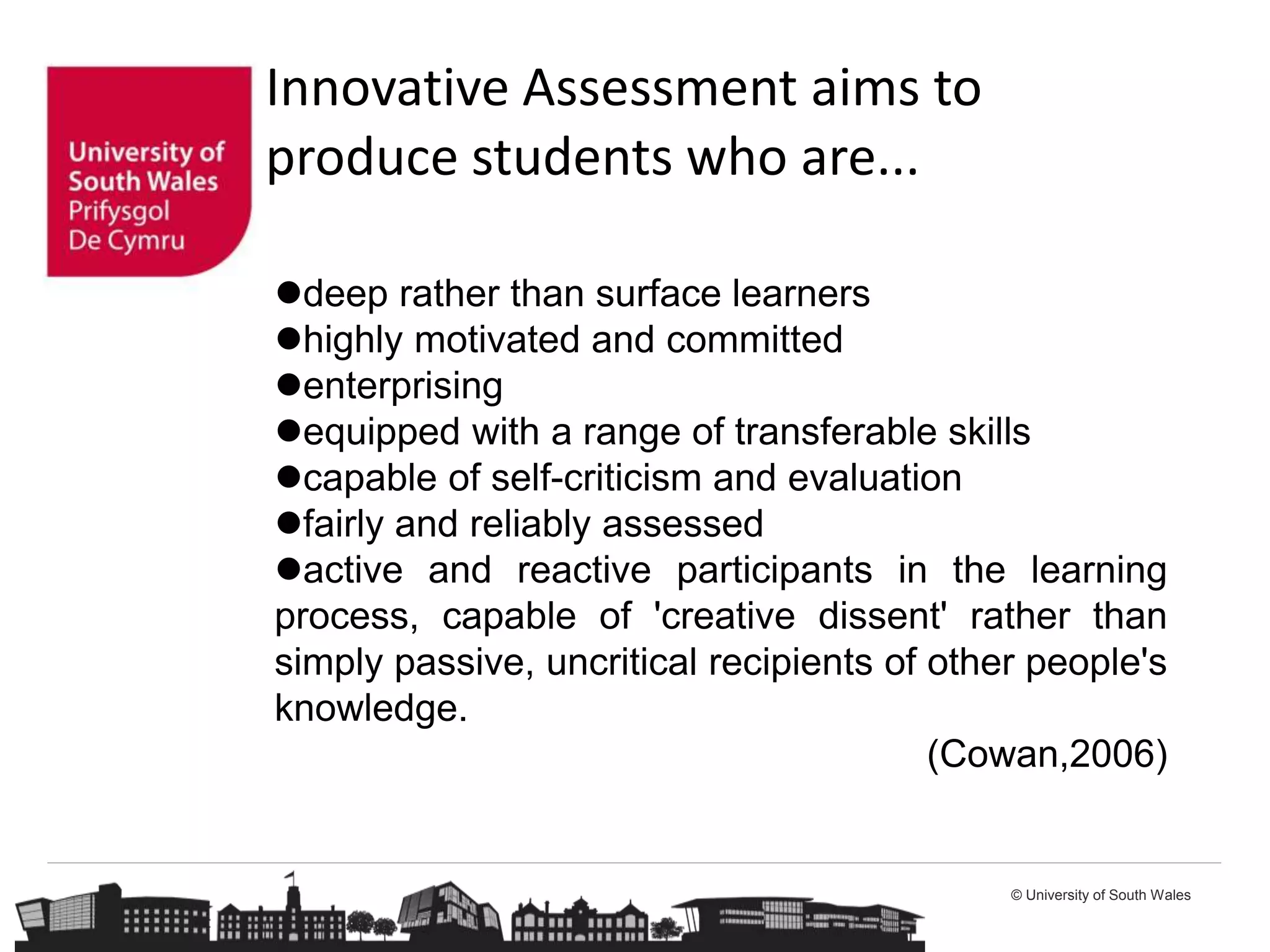 © University of South Wales
Innovative Assessment aims to
produce students who are...
deep rather than surface learners
highly motivated and committed
enterprising
equipped with a range of transferable skills
capable of self-criticism and evaluation
fairly and reliably assessed
active and reactive participants in the learning
process, capable of 'creative dissent' rather than
simply passive, uncritical recipients of other people's
knowledge.
(Cowan,2006)
 