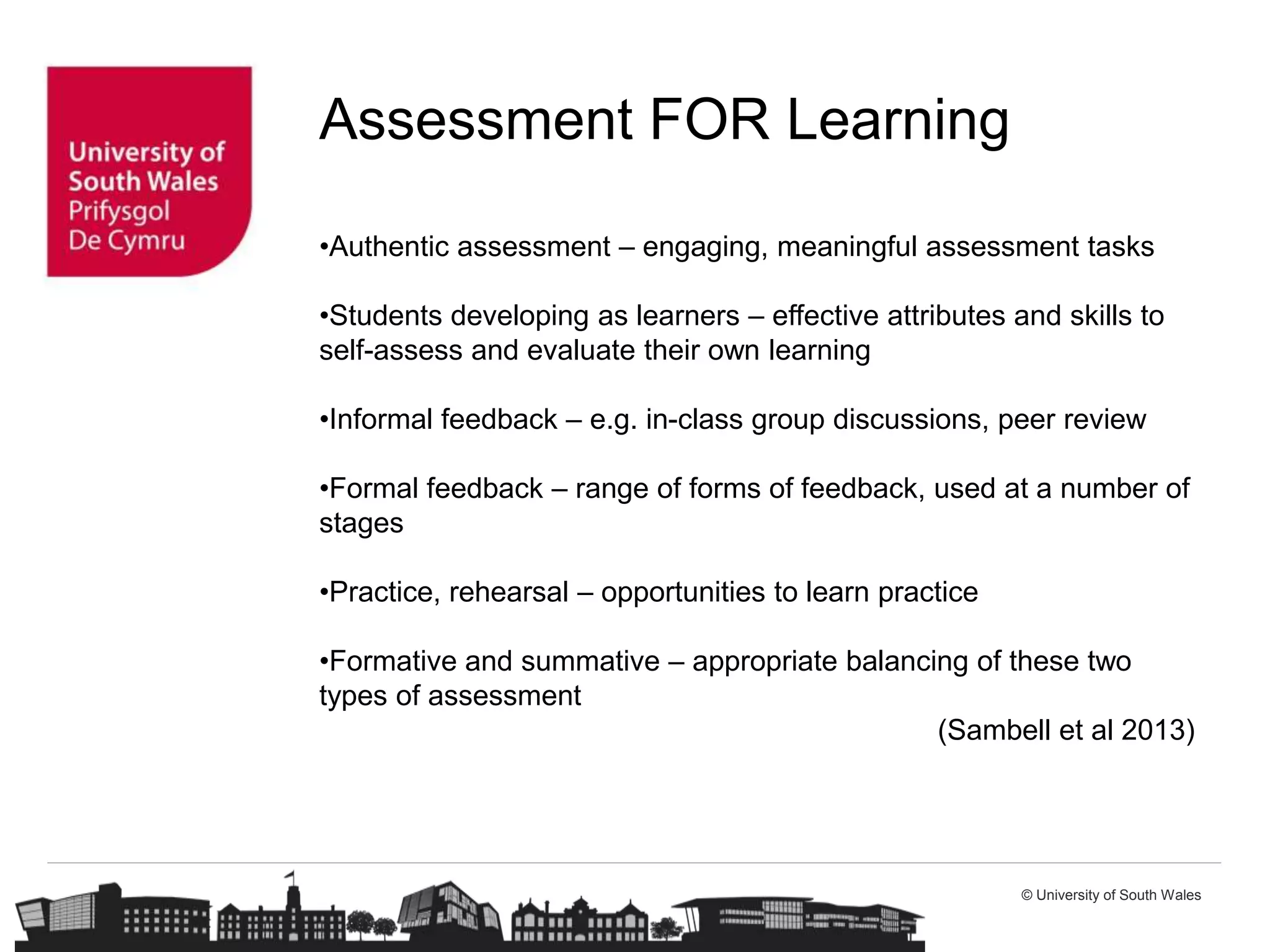 © University of South Wales
Assessment FOR Learning
•Authentic assessment – engaging, meaningful assessment tasks
•Students developing as learners – effective attributes and skills to
self-assess and evaluate their own learning
•Informal feedback – e.g. in-class group discussions, peer review
•Formal feedback – range of forms of feedback, used at a number of
stages
•Practice, rehearsal – opportunities to learn practice
•Formative and summative – appropriate balancing of these two
types of assessment
(Sambell et al 2013)
 