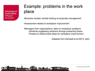 © University of South Wales
Example: problems in the work
place
•Business studies module looking at corporate management
•Assessment related to workplace improvement
•Managers from organisations: talks on workplace problems
–Students suggesting solutions through presenting these
–Posters to disseminate ideas for workplace improvement
Adapted from Sambell et al (2013, p22)
 