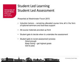 © University of South Wales
Student Led Learning
Student Led Assessment
Presented at Westminster Forum 2015
• Induction lecture – remaining allocated course time all in the form
of optional seminars and face-face support
• All course materials provided up front
• Student gets to decide when to undertake the assessment
• Student gets to revisit assessment process
Good enough
Keep Going – get highest grade
Got to pass
 