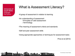 © University of South Wales
What is Assessment Literacy?
•A grasp of assessment in relation to learning
•An understanding of assessment
–Principles of valid assessment
–Terminology
•The meaning of assessment criteria and standards
•Self and peer assessment skills
•Using appropriate approaches or techniques for assessment tasks
Price et al (2012)
 