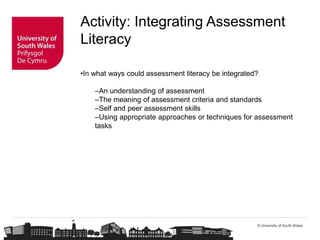 © University of South Wales
Activity: Integrating Assessment
Literacy
•In what ways could assessment literacy be integrated?
–An understanding of assessment
–The meaning of assessment criteria and standards
–Self and peer assessment skills
–Using appropriate approaches or techniques for assessment
tasks
 
