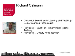 © University of South Wales
Richard Oelmann
• Centre for Excellence in Learning and Teaching
• Senior Learning Technologist
• Previously – taught on Primary Initial Teacher
Training
• Previously – Deputy Head Teacher
 