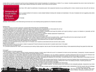 © University of South Wales
Literally defined, innovative assessment could be any form of assessment which involves the application of a newtechnique or method. For us, however, innovative assessment has come to mean more than that; it
is a term we use which encompasses a whole range of different techniques and methods, not all of which are new inventions.
Innovative assessment is also about what Heron (1981) called ‘the redistribution of educational power’ when assessment becomes not just something which is ‘done to’ learners but also ‘done with’ and ‘done by’
learners (Harris and Bell, 1990).
For example, in any form of assessment it is usually beneficial for the learner to receive detailed feedback indicating their strengths and weaknesses in the area of assessed work and suggesting areas where
improvements or changes might be made in the future.
[[Grade only / Single feedback at end of module]]
Secondly, it aims to produce a more fertile learning environment and a more rewarding learning experience for all teachers and students.
Pandora’s Box?
10 common criticisms of innovative assessment, answered [[SEE REDGUIDE DOC FOR RESPONSES]]
1. Innovative assessment is just a ‘soft option’, simply less ‘rigorous’ than traditional forms of assessment. E.g. those people who can’t put
together a decent essay pick up marks just by giving a ten-minute talk or worse still, marking their own work.
2.Innovative assessment is too demanding, putting unreasonable pressure on some students. Somepeople would argue that whether you’re good at working in a group or not depends on ‘personality’ and that
those who are ‘loners’ or ‘shy’ won’t do well on group tasks – and it could be very stressful for them.
3. How can assessment be reliable if people other than the lecturers are involved in it? (e.g. employers, self/peer assessment)? Academics are,
after all, the experts aren’t they? Surely no student in their right mind is going to fail themselves?
4. Will innovative assessment work with increased student numbers? Is it more time consuming for staff?
5. Surely innovative assessment which is varied and requires lots of different things from students is too much of a burden for them – wouldn’t they prefer just to do an exam and get it over with?
6. If you give students too much help (formative feedback) – won’t you end up doing the work for them? Is this a fair test of their abilities?
7. The role of HE is to develop students’ academic abilities and critical thinking. Surely assessments which are based on their performance in a
workplace or skills they will need at work after graduating are just a distraction?
8. If there is too much assessment during a course, even if it is innovative, won’t students be overburdened with work and tend to take a surface
approach to their studies?
9. Why should students have so much choice in relation to assessment? Surely the lecturers know best what it is students need to learn in the subject
and they should have to be tested on that.
10. Is innovative assessment fair? Often it can’t be anonymous and marking is highly subjective: take the case of the black student barristers failing on video assessments although they passed the written tests.
Cornucopia?
8 possible benefits of innovative assessment
1. By incorporating a range of different methods innovative assessment assesses a broader range of skills and as such it is considered to be fairer and less discriminatory. Consequently, innovative assessment
should have the effect of widening access to Higher Education and perhaps widening success.
2. Innovative assessment is a more reliable assessment of student learning because it is not dependent on any one method of assessment. Innovative assessments allow for the fact that all individuals have
strengths and weaknesses, by assessing an individual’s performance across a range of skills a more balanced and reliable assessment can be obtained. Don’t put all your eggs in one basket!
3. Innovative assessment on the whole adopts a more positive approach to education; by spreading the assessment net more widely, it provides students with a range of opportunities to demonstrate how much
they understand (Ramsden, 1992), rather than the somewhat negative approach of how little.
4. Innovative assessment is usually formative and as such is more likely to facilitate effective, well motivated student learning. Providing timely and constructive feedback allows misunderstandings to be detected
and cleared up, and students are able to make improvements where necessary. This process helps maintain student motivation, enabling them to learn more steadily and fluently. If students genuinely don’t
know what they are doing wrong, as they are never informed, then this can lead to frustration and a loss of interest in the subject.
5. A range of different techniques and methods should stimulate both staff and student interest. Variety is the spice of life! [[MORE INFO REDGUIDE]]
6. Students learn and are assessed upon a much greater variety of skills and in a number of different situations. This should produce more rounded and more employable graduates. Assessments may include
students demonstrating that they ‘know how to’ rather than just ‘know about’ (Race, 1994).
7. Innovative assessment methods are usually more realistic and relevant, involving role plays, simulation and work placements; students develop a better understanding of how their specific skills and knowledge
can be applied both inside and outside the academic environment.
8. Innovative assessment is generally regarded as a possible strategy for facilitating a ‘deep’ rather than a ‘surface’ approach to learning (Marton and Säljö, 1990; Boyd and Cowan, 1985; Ramsden, 1992). Brown
and Dove (1993) consulted staff from four different universities who were already using self and peer assessments, the staff reported: “students using higher levels of reflection, developing a questioning and self
analytic approach to their professional practice and engaging in deep rather than surface learning” (Brown and Dove, 1993)
 