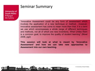 © University of South Wales
Seminar Summary
“Innovative Assessment could be any form of assessment which
involves the application of a new technique or method….however,
innovative assessment has come to mean more than that; it is a term
we use which encompasses a whole range of different techniques
and methods, not all of which are new inventions. What Unites them
is a common goal; to improve the quality of student learning” (Mowl
2006, pg2)
This session will look at what is meant by ‘Innovative
Assessment’ and how we can take new approaches to
Assessment into our own teaching.
 
