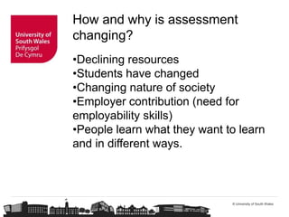 © University of South Wales
How and why is assessment
changing?
•Declining resources
•Students have changed
•Changing nature of society
•Employer contribution (need for
employability skills)
•People learn what they want to learn
and in different ways.
 