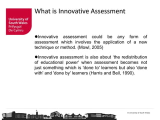 © University of South Wales
Innovative assessment could be any form of
assessment which involves the application of a new
technique or method. (Mowl, 2005)
Innovative assessment is also about ‘the redistribution
of educational power' when assessment becomes not
just something which is 'done to' learners but also 'done
with' and 'done by' learners (Harris and Bell, 1990).
What is Innovative Assessment
 