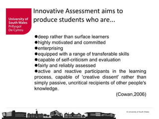 © University of South Wales
Innovative Assessment aims to
produce students who are...
deep rather than surface learners
highly motivated and committed
enterprising
equipped with a range of transferable skills
capable of self-criticism and evaluation
fairly and reliably assessed
active and reactive participants in the learning
process, capable of 'creative dissent' rather than
simply passive, uncritical recipients of other people's
knowledge.
(Cowan,2006)
 