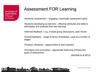 © University of South Wales
Assessment FOR Learning
•Authentic assessment – engaging, meaningful assessment tasks
•Students developing as learners – effective attributes and skills to
self-assess and evaluate their own learning
•Informal feedback – e.g. in-class group discussions, peer review
•Formal feedback – range of forms of feedback, used at a number of
stages
•Practice, rehearsal – opportunities to learn practice
•Formative and summative – appropriate balancing of these two
types of assessment
(Sambell et al 2013)
 