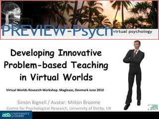 Developing Innovative Problem-based Teaching in Virtual Worlds Virtual Worlds Research Workshop. Magleaas, Denmark June 2010   Simon Bignell / Avatar: Milton Broome Centre for Psychological Research, University of Derby, UK 