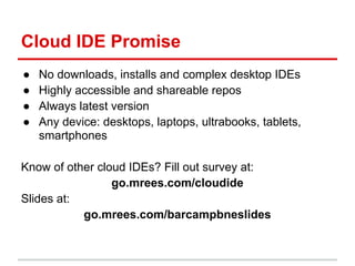 Cloud IDE Promise
● No downloads, installs and complex desktop IDEs
● Highly accessible and shareable repos
● Always latest version
● Any device: desktops, laptops, ultrabooks, tablets,
smartphones
Know of other cloud IDEs? Fill out survey at:
go.mrees.com/cloudide
Slides at:
go.mrees.com/barcampbneslides