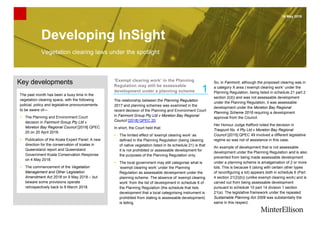 Developing InSight
16 May 2018
Vegetation clearing laws under the spotlight
Key developments
The past month has been a busy time in the
vegetation clearing space, with the following
judicial, policy and legislative pronouncements
to be aware of—
▪ The Planning and Environment Court
decision in Fairmont Group Pty Ltd v
Moreton Bay Regional Council [2018] QPEC
20 on 20 April 2018.
▪ Publication of the Koala Expert Panel: A new
direction for the conservation of koalas in
Queensland report and Queensland
Government Koala Conservation Response
on 4 May 2018.
▪ The commencement of the Vegetation
Management and Other Legislation
Amendment Act 2018 on 9 May 2018 – but
beware some provisions operate
retrospectively back to 8 March 2018.
‘Exempt clearing work’ in the Planning
Regulation may still be assessable
development under a planning scheme
The relationship between the Planning Regulation
2017 and planning schemes was examined in the
recent decision of the Planning and Environment Court
in Fairmont Group Pty Ltd v Moreton Bay Regional
Council [2018] QPEC 20.
In short, the Court held that:
▪ The limited effect of ‘exempt clearing work’ as
defined in the Planning Regulation (being clearing
of native vegetation listed in its schedule 21) is that
it is not prohibited or assessable development for
the purposes of the Planning Regulation only.
▪ The local government may still categorise what is
‘exempt clearing work’ under the Planning
Regulation as assessable development under the
planning scheme. The absence of ‘exempt clearing
work’ from the list of development in schedule 6 of
the Planning Regulation (the schedule that lists
development that a local categorising instrument is
prohibited from stating is assessable development)
is telling.
So, in Fairmont, although the proposed clearing was in
a category X area (‘exempt clearing work’ under the
Planning Regulation, being listed in schedule 21 part 2
section 2(d)) and was not assessable development
under the Planning Regulation, it was assessable
development under the Moreton Bay Regional
Planning Scheme 2016 requiring a development
approval from the Council.
Her Honour Judge Kefford noted the decision in
Traspunt No. 4 Pty Ltd v Moreton Bay Regional
Council [2015] QPEC 49 involved a different legislative
regime so was not of assistance in this case.
An example of development that is not assessable
development under the Planning Regulation and is also
prevented from being made assessable development
under a planning scheme is amalgamation of 2 or more
lots. This is because it (along with certain other types
of reconfiguring a lot) appears both in schedule 6 (Part
4 section 21(2)(b)) (unlike exempt clearing work) and is
carved out from being assessable development
pursuant to schedule 10 part 14 division 1 section
21(a). The legislative framework under the repealed
Sustainable Planning Act 2009 was substantially the
same in this respect.
1
 