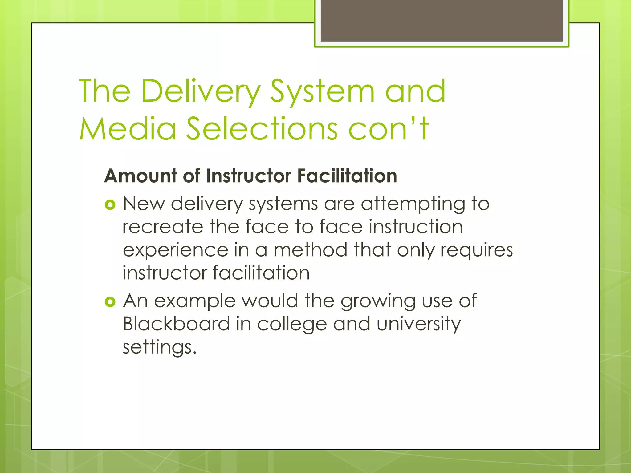 The Delivery System and
Media Selections con’t
Amount of Instructor Facilitation
 New delivery systems are attempting to
recreate the face to face instruction
experience in a method that only requires
instructor facilitation
 An example would the growing use of
Blackboard in college and university
settings.
 