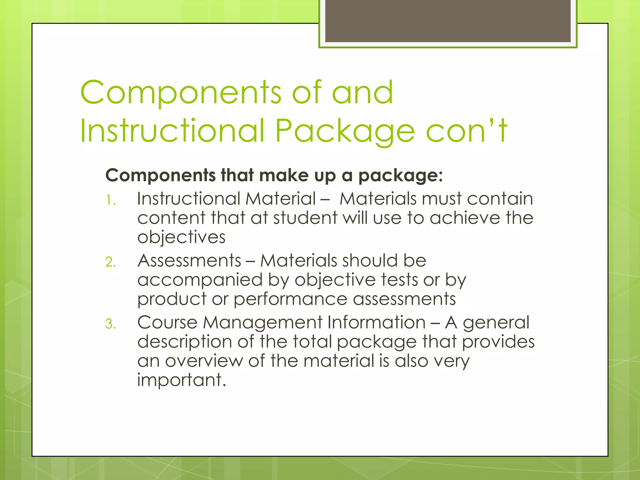 Components of and
Instructional Package con’t
Components that make up a package:
1. Instructional Material – Materials must contain
content that at student will use to achieve the
objectives
2. Assessments – Materials should be
accompanied by objective tests or by
product or performance assessments
3. Course Management Information – A general
description of the total package that provides
an overview of the material is also very
important.
 