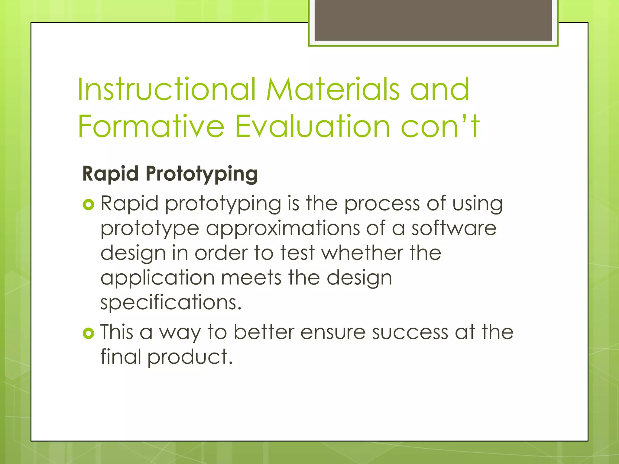 Instructional Materials and
Formative Evaluation con’t
Rapid Prototyping
 Rapid prototyping is the process of using
prototype approximations of a software
design in order to test whether the
application meets the design
specifications.
 This a way to better ensure success at the
final product.
 