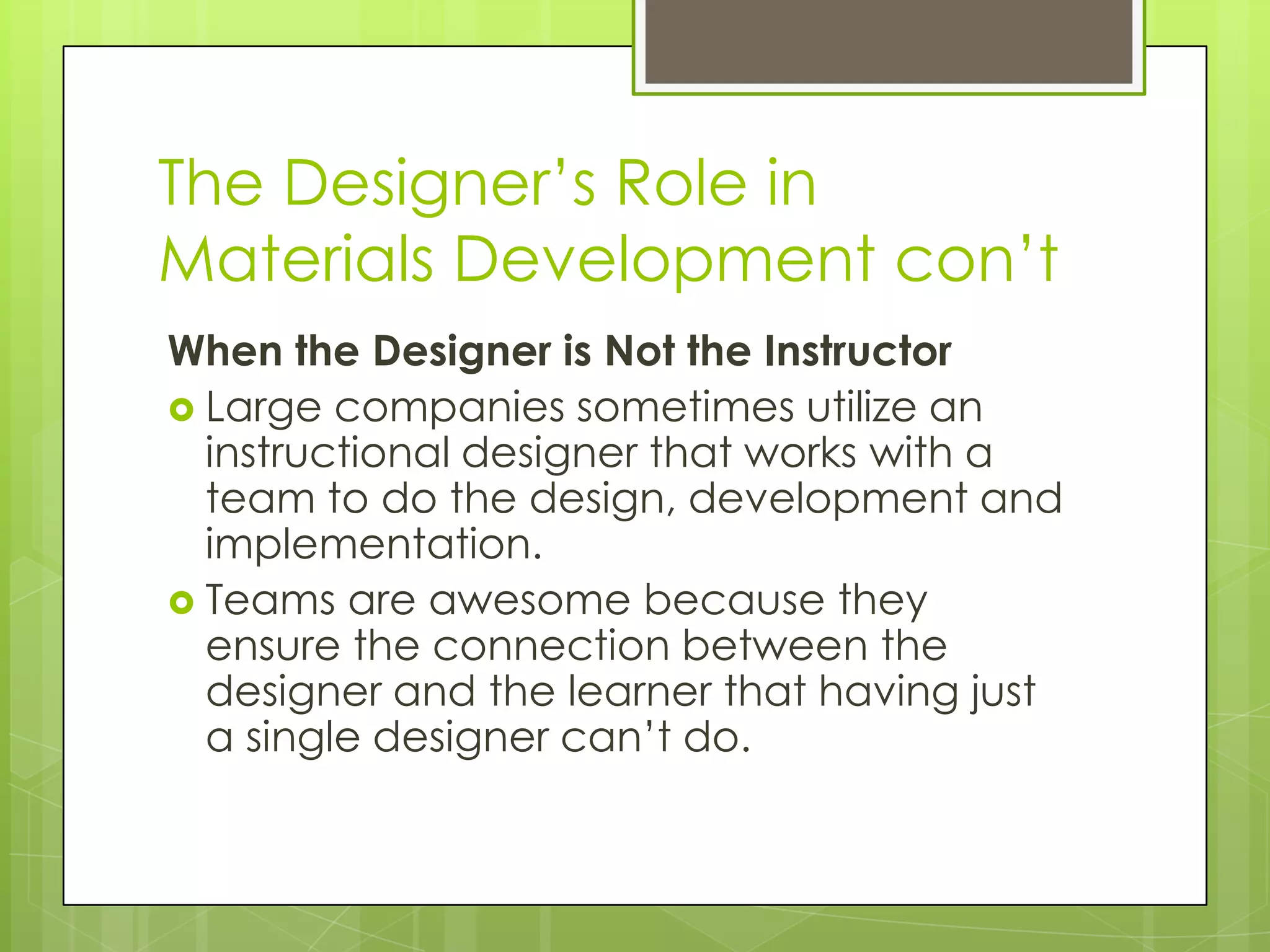 The Designer’s Role in
Materials Development con’t
When the Designer is Not the Instructor
 Large companies sometimes utilize an
instructional designer that works with a
team to do the design, development and
implementation.
 Teams are awesome because they
ensure the connection between the
designer and the learner that having just
a single designer can’t do.
 