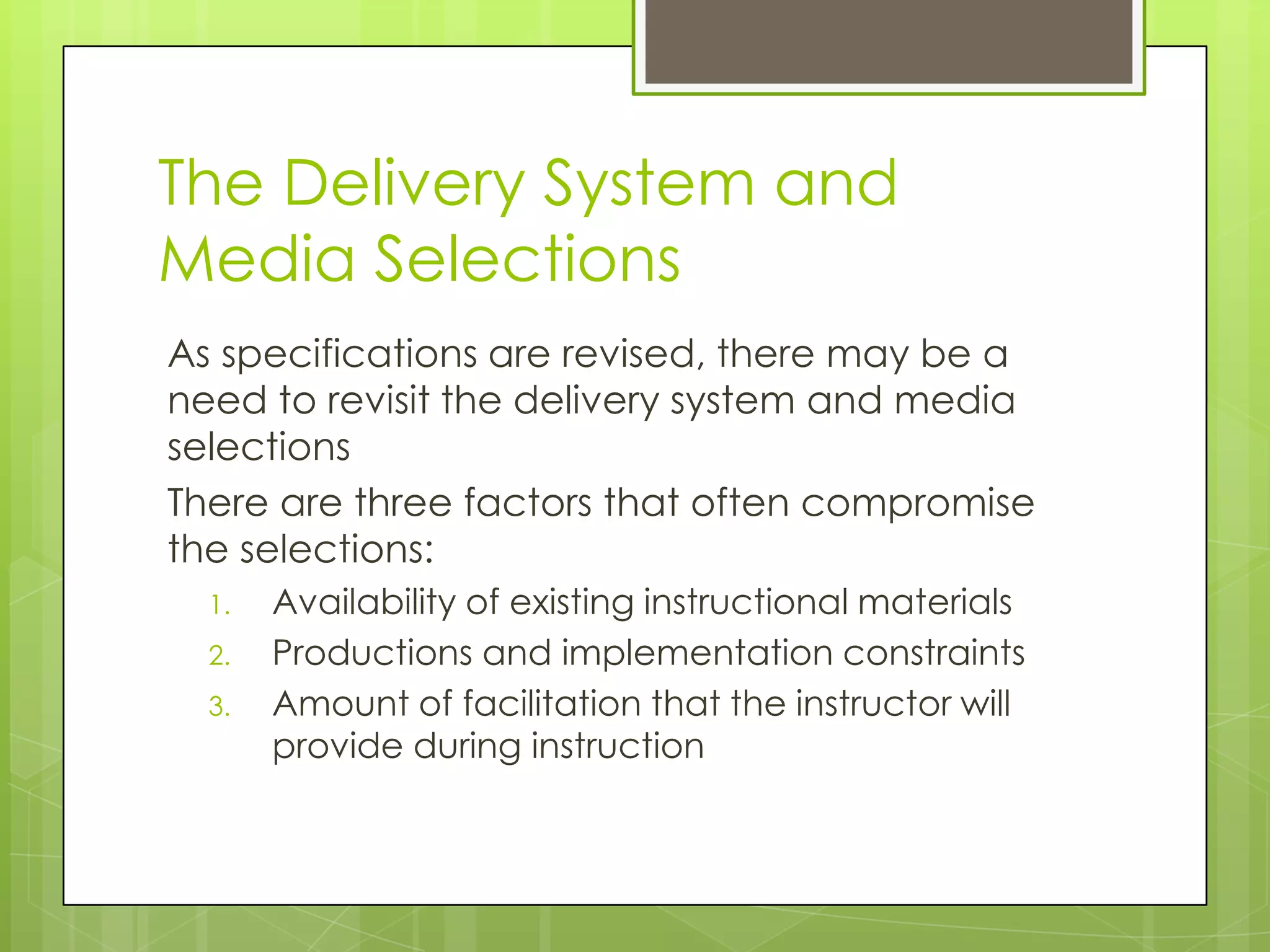 The Delivery System and
Media Selections
As specifications are revised, there may be a
need to revisit the delivery system and media
selections
There are three factors that often compromise
the selections:
1. Availability of existing instructional materials
2. Productions and implementation constraints
3. Amount of facilitation that the instructor will
provide during instruction
 