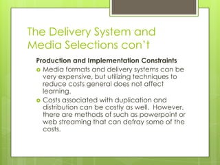 The Delivery System and
Media Selections con’t
Production and Implementation Constraints
 Media formats and delivery systems can be
very expensive, but utilizing techniques to
reduce costs general does not affect
learning.
 Costs associated with duplication and
distribution can be costly as well. However,
there are methods of such as powerpoint or
web streaming that can defray some of the
costs.
 