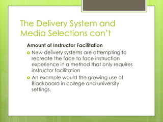 The Delivery System and
Media Selections con’t
Amount of Instructor Facilitation
 New delivery systems are attempting to
recreate the face to face instruction
experience in a method that only requires
instructor facilitation
 An example would the growing use of
Blackboard in college and university
settings.
 