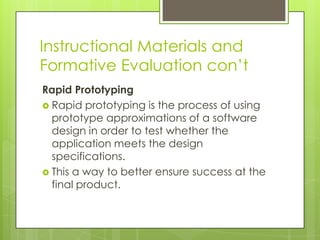 Instructional Materials and
Formative Evaluation con’t
Rapid Prototyping
 Rapid prototyping is the process of using
prototype approximations of a software
design in order to test whether the
application meets the design
specifications.
 This a way to better ensure success at the
final product.
 
