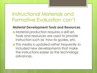 Instructional Materials and
Formative Evaluation con’t
Material Development Tools and Resources
 Material production requires a skill set.
Tools and resources are used to provide
instruction such as how-to guides, etc.
 This media is updated rather frequently to
included new developments that make
the instructions easier as the technology
advances.
 
