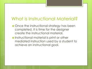 What is Instructional Material?
 Once the instructional strategy has been
completed, it is time for the designer
create the instructional material.
 Instructional material is print or other
mediated instruction used by a student to
achieve an instructional goal.
 