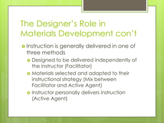 The Designer’s Role in
Materials Development con’t
 Instruction is generally delivered in one of
three methods
 Designed to be delivered independently of
the instructor (Facilitator)
 Materials selected and adapted to their
instructional strategy (Mix between
Facilitator and Active Agent)
 Instructor personally delivers instruction
(Active Agent)
 