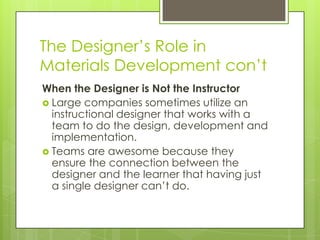 The Designer’s Role in
Materials Development con’t
When the Designer is Not the Instructor
 Large companies sometimes utilize an
instructional designer that works with a
team to do the design, development and
implementation.
 Teams are awesome because they
ensure the connection between the
designer and the learner that having just
a single designer can’t do.
 