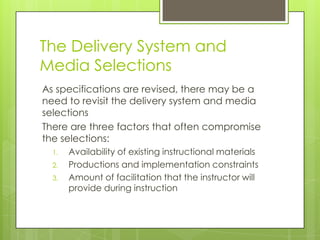 The Delivery System and
Media Selections
As specifications are revised, there may be a
need to revisit the delivery system and media
selections
There are three factors that often compromise
the selections:
1. Availability of existing instructional materials
2. Productions and implementation constraints
3. Amount of facilitation that the instructor will
provide during instruction
 