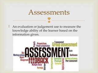 
 An evaluation or judgement use to measure the
knowledge ability of the learner based on the
information given.
Assessments
 