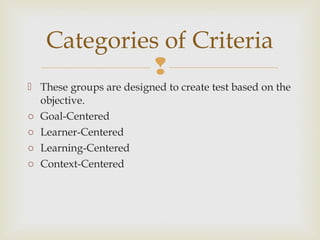 
 These groups are designed to create test based on the
objective.
o Goal-Centered
o Learner-Centered
o Learning-Centered
o Context-Centered
Categories of Criteria
 